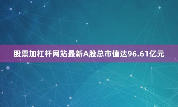 股票加杠杆网站最新A股总市值达96.61亿元